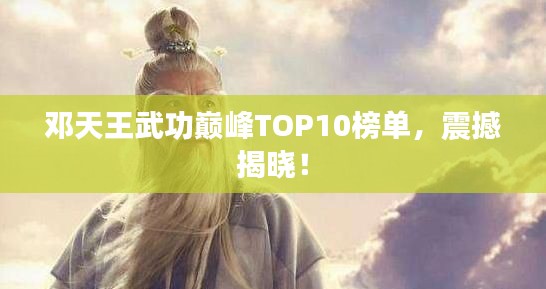邓天王武功巅峰TOP10榜单，震撼揭晓！